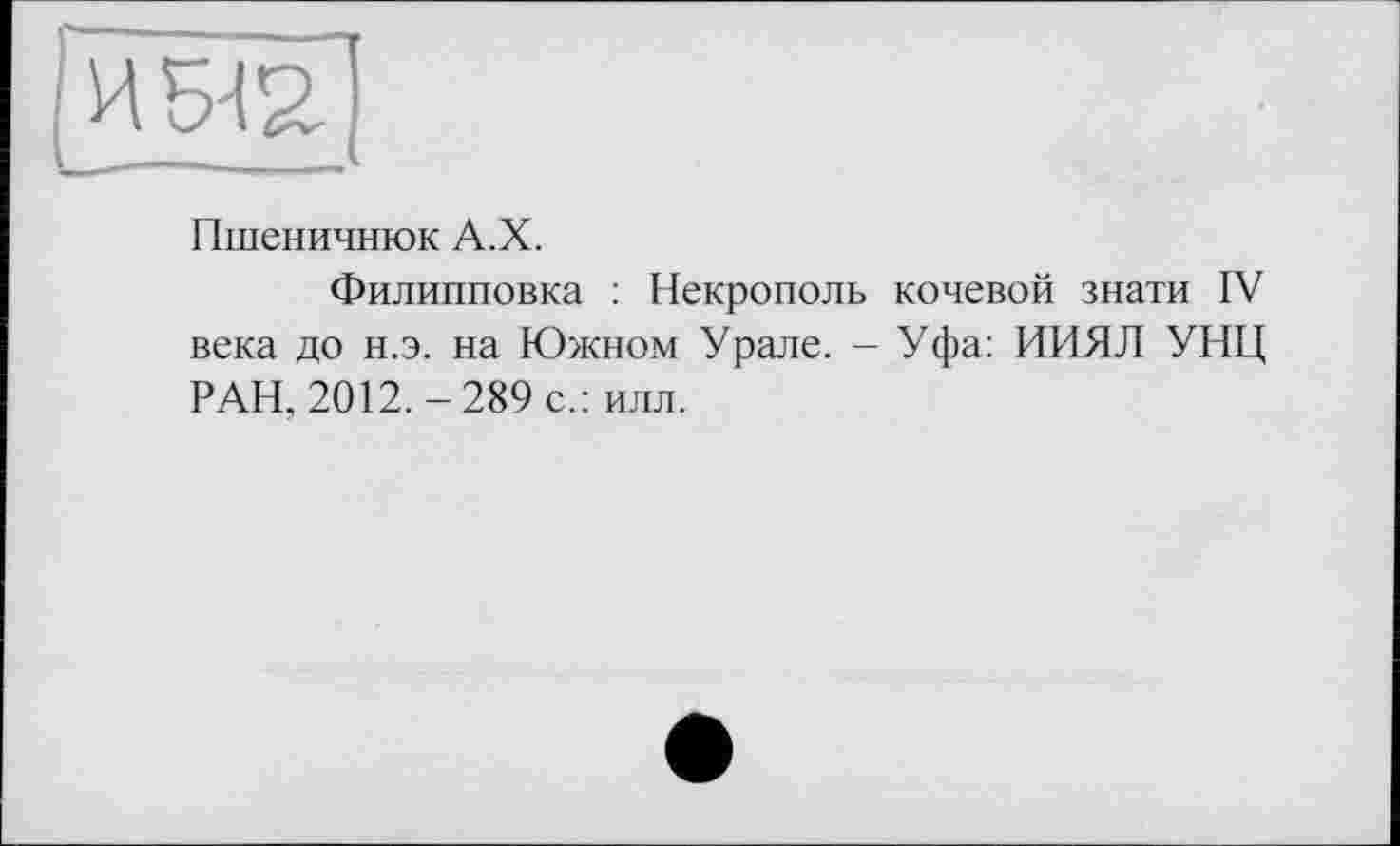 ﻿ИЖ !-
Пшеничнюк А.Х.
Филипповка : Некрополь кочевой знати IV века до н.э. на Южном Урале. - Уфа: ИИЯЛ УНЦ РАН, 2012.-289 с.: илл.